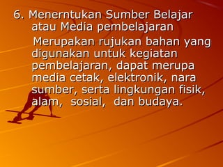 6. Menerntukan Sumber Belajar
   atau Media pembelajaran
   Merupakan rujukan bahan yang
   digunakan untuk kegiatan
   pembelajaran, dapat merupa
   media cetak, elektronik, nara
   sumber, serta lingkungan fisik,
   alam, sosial, dan budaya.
 