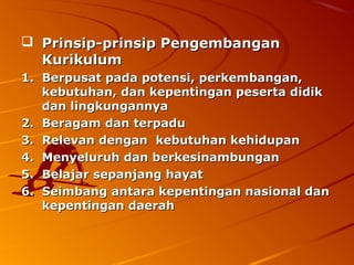  Prinsip-prinsip Pengembangan
  Kurikulum
1. Berpusat pada potensi, perkembangan,
   kebutuhan, dan kepentingan peserta didik
   dan lingkungannya
2. Beragam dan terpadu
3. Relevan dengan kebutuhan kehidupan
4. Menyeluruh dan berkesinambungan
5. Belajar sepanjang hayat
6. Seimbang antara kepentingan nasional dan
   kepentingan daerah
 