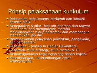 Prinsip pelaksanaan kurikulum
Didasarkan pada potensi perkemb dan kondisi
peserta didik.
Menegakkan 5 pilar: belj unt beriman dan taqwa;
memahami dan menghayati; mampu
melaksanakan; hidup bersama; dan membangun
menemukan jati diri.
Memungkinkan pelayanan perbaikan, pengayaan,
dan percepatan.
Penerapan 3 prinsip Ki Hadjar Dewantara
Pendekan multi strategi, multi media, & TI
Mendayagunakan lingkungan sbg bahan kajian.
Keseimbangan, kesinambungan antar
kelas/jenjang.
 