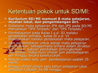 Ketentuan pokok untuk SD/MI:
 Kurikulum SD/MI memuat 8 mata pelajaran,
  muatan lokal, dan pengembangan diri.
 Substansi mata pelajaran IPA dan IPS pada SD/MI
  merupakan “IPA Terpadu” dan “IPS Terpadu”.
 Pembelajaran pada Kelas I s.d. III melalui
  pendekatan tematik, Kelas IV s.d. VI
  dilaksanakan melalui pendekatan mata pelajaran.
 Jam pembelajaran untuk setiap mata pelajaran
  dialokasikan sebagaimana tertera dalam struktur
  kurikulum. Satuan pendidikan dimungkinkan
  menambah maksimum empat jam pembelajaran
  per minggu secara keseluruhan.
 Alokasi waktu satu jam pembelajaran adalah 35
  menit.
 Minggu efektif dalam satu tahun pelajaran (dua
  semester) adalah 34-38 minggu.
 