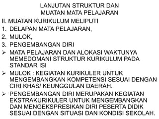 LANJUTAN STRUKTUR DAN
MUATAN MATA PELAJARAN
II. MUATAN KURIKULUM MELIPUTI
1. DELAPAN MATA PELAJARAN,
2. MULOK,
3. PENGEMBANGAN DIRI
 MATA PELAJARAN DAN ALOKASI WAKTUNYA
MEMEDOMANI STRUKTUR KURIKULUM PADA
STANDAR ISI
 MULOK : KEGIATAN KURIKULER UNTUK
MENGEMBANGKAN KOMPETENSI SESUAI DENGAN
CIRI KHAS/ KEUNGGULAN DAERAH.
 PENGEMBANGAN DIRI MERUPAKAN KEGIATAN
EKSTRAKURIKULER UNTUK MENGEMBANGKAN
DAN MENGEKSPRESIKAN DIRI PESERTA DIDIK
SESUAI DENGAN SITUASI DAN KONDISI SEKOLAH.
 