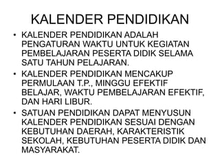 KALENDER PENDIDIKAN
• KALENDER PENDIDIKAN ADALAH
PENGATURAN WAKTU UNTUK KEGIATAN
PEMBELAJARAN PESERTA DIDIK SELAMA
SATU TAHUN PELAJARAN.
• KALENDER PENDIDIKAN MENCAKUP
PERMULAAN T.P., MINGGU EFEKTIF
BELAJAR, WAKTU PEMBELAJARAN EFEKTIF,
DAN HARI LIBUR.
• SATUAN PENDIDIKAN DAPAT MENYUSUN
KALENDER PENDIDIKAN SESUAI DENGAN
KEBUTUHAN DAERAH, KARAKTERISTIK
SEKOLAH, KEBUTUHAN PESERTA DIDIK DAN
MASYARAKAT.
 