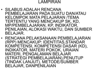 LAMPIRAN
• SILABUS ADALAH RENCANA
PEMBELAJARAN PADA SUATU DAN/ATAU
KELOMPOK MATA PELAJARAN /TEMA
TERTENTU YANG MENCAKUP SK, KD,
MP/PEMBELAJARAN, KP, INDIKATOR,
PENILAIAN, ALOKASI WAKTU, DAN SUMBER
BELAJAR.
• RENCANA PELAKSANAAN PEMBELAJARAN
(RPP) MENCAKUP: IDENTITAS,STANDAR
KOMPETENSI, KOMPETENSI DASAR (KD),
INDIKATOR, MATERI POKOK, URAIAN
MATERI, PENGALAMAN BELAJAR
(STRATEGI PEMBELAJARAN),PENUTUP
(TINDAK LANJUT), METODE/SUMBER
BELAJAR, DANPENILAIAN
 