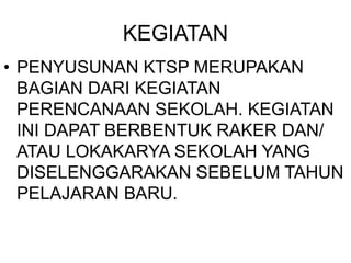 KEGIATAN
• PENYUSUNAN KTSP MERUPAKAN
BAGIAN DARI KEGIATAN
PERENCANAAN SEKOLAH. KEGIATAN
INI DAPAT BERBENTUK RAKER DAN/
ATAU LOKAKARYA SEKOLAH YANG
DISELENGGARAKAN SEBELUM TAHUN
PELAJARAN BARU.
 