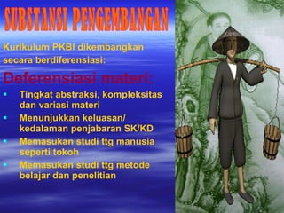 Kurikulum PKBI dikembangkan  secara berdiferensiasi: Deferensiasi materi:  Tingkat abstraksi, kompleksitas dan variasi materi Menunjukkan keluasan/ kedalaman penjabaran SK/KD Memasukan studi ttg manusia seperti tokoh Memasukan studi ttg metode belajar dan penelitian SUBSTANSI PENGEMBANGAN 