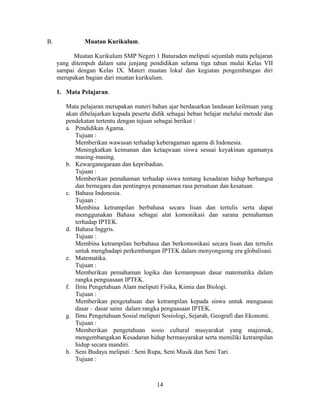 B.             Muatan Kurikulum.

           Muatan Kurikulum SMP Negeri 1 Baturaden meliputi sejumlah mata pelajaran
     yang ditempuh dalam satu jenjang pendidikan selama tiga tahun mulai Kelas VII
     sampai dengan Kelas IX. Materi muatan lokal dan kegiatan pengembangan diri
     merupakan bagian dari muatan kurikulum.

     1. Mata Pelajaran.

        Mata pelajaran merupakan materi bahan ajar berdasarkan landasan keilmuan yang
        akan dibelajarkan kepada peserta didik sebagai beban belajar melalui metode dan
        pendekatan tertentu dengan tujuan sebagai berikut :
        a. Pendidikan Agama.
           Tujuan :
           Memberikan wawasan terhadap keberagaman agama di Indonesia.
           Meningkatkan keimanan dan ketaqwaan siswa sesuai keyakinan agamanya
           masing-masing.
        b. Kewarganegaraan dan kepribadian.
           Tujuan :
           Memberikan pemahaman terhadap siswa tentang kesadaran hidup berbangsa
           dan bernegara dan pentingnya penanaman rasa persatuan dan kesatuan.
        c. Bahasa Indonesia.
           Tujuan :
           Membina ketrampilan berbahasa secara lisan dan tertulis serta dapat
           memggunakan Bahasa sebagai alat komonikasi dan sarana pemahaman
           terhadap IPTEK.
        d. Bahasa Inggris.
           Tujuan :
           Membina ketrampilan berbahasa dan berkomonikasi secara lisan dan tertulis
           untuk menghadapi perkembangan IPTEK dalam menyongsong era globalisasi.
        e. Matematika.
           Tujuan :
           Memberikan pemahaman logika dan kemampuan dasar matematika dalam
           rangka penguasaan IPTEK.
        f. Ilmu Pengetahuan Alam meliputi Fisika, Kimia dan Biologi.
           Tujuan :
           Memberikan pengetahuan dan ketrampilan kepada siswa untuk menguasai
           dasar – dasar sains dalam rangka penguasaan IPTEK.
        g. Ilmu Pengetahuan Sosial meliputi Sosiologi, Sejarah, Geografi dan Ekonomi.
           Tujuan :
           Memberikan pengetahuan sosio cultural masyarakat yang majemuk,
           mengembangakan Kesadaran hidup bermasyarakat serta memiliki ketrampilan
           hidup secara mandiri.
        h. Seni Budaya meliputi : Seni Rupa, Seni Musik dan Seni Tari.
           Tujuan :



                                          14
 