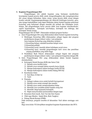 3. Kegiatan Pengembangan Diri
           Pengembangan diri adalah kegiatan yang bertujuan memberikan
   kesempatan kepada peserta didik untuk mengembangakan dan mengekspresikan
   diri sesuai dengan kebutuhan, bakat, minat, setiap peserta didik sesuai dengan
   kondisi sekolah. Kegiatanpengembangan diri dibawah bimbingan konselor, guru,
   atau tenaga kependidikan yang dapat dilakukan dalam bentuk kegiatan pelayanan
   konseling yang berkenaan dengan masalah diri pribadi dan kehidupan sosial,
   belajar, dan pengembangan karier peserta didik serta kegiatan ekstrakurikuler,
   seperti kepramukaan, kelompok seni-budaya, kelompok tim olahraga, dan
   kelompok ilmiah remaja.
   Pengembangan Diri di SMP 1 Baturraden meliputi program berikut :
   a. Jenis Pengembangan Diri yang dilaksanakan dalam bentuk kegiatan konseling
        Bimbingan Konseling (BK) dilaksanakan sebagai bagian dari program
           pembelajaran dengan alokasi waktu 1 jam pelajaran.
           Jenis kegiatan Konseling yang dilakukan meliputi :
           1) Konseling belajar; masalah kesulitan belajar siswa
           2) Konseling pribadi;
           3) Konseling sosial; masalah dalam kehidupan social siswa
           4) Konseling karir; masalah pengembangan karir siswa dan pemilihan
              jenjang pendidikan yang lebih tinggi
        Pendidikan Budi Pekerti dilaksanakan sebagai bagian dari program
           pembelajaran dengan alokasi waktu 1 jam pelajaran bergantian dengan BK
   b. Jenis Pengembangan Diri yang dilaksanakan dalam bentuk kegiatan
       ekstrakurikuler
        Kelompok Ilmiah Remaja (KIR) dan Sains Club
           1) Melatih siswa berfikir kritis
           2) Melatih siswa terampil dalam menulis karya ilmiah
           3) Mampu berkompetisi dalam berbagai lomba IPTEK
           4) Mampu berkompetisi dalam lomba bidang IMTAQ
        Kerohanian Islam
           1) Seni Baca Al-Qur’an
           2) Tartil
        Pramuka
           1) Sebagai wahana siswa untuk berlatih berorganisasi
           2) Melatih siswa untuk terampil dan mandiri
           3) Melatih siswa untuk mempertahankan hidup
           4) Memiliki jiwa sosialdan peduli kepada orang lain
           5) Memiliki sikap kerjasama kelompok
           6) Dapat menyelesaikan permasalahan dengan tepat
        Kesenian (Seni musik, Seni Tari dan Seni Suara)
        Olah raga (Basket, Sepak Bola, Bulu Tangkis)
        Palang Merah Remaja (PMR)
       Pada umumnya, program tersebut di laksanakan 1kali dalam seminggu sore
       hari.
       Bagi siswa kelas VII diwajibkan mengikuti kegiatan Kepramukaan dan BTA


                                     16
 