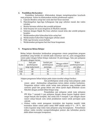 4.     Pendidikan Berkarakter
           Pendidikan berkarakter dilaksanakan dengan mengintegrasikan keseluruh
     mata pelajaran. Selain itu dilaksanakan melalui pembiasaan seperti :
     a. Upacara Bendera setiap hari senin dan hari besar nasional.
     b. Diperdengarkan lagu-lagu kebangsaan tiap pagi sebelum masuk dan waktu
        istirahat.
     c. Berdoa bersama sebelum dan sesudah pelajaran
     d. Solat berjama’ah secara bergiliran di Mushola sekolah.
     e. Salaman dengan Bapak Ibu Guru sebelum masuk kelas dan setelah pelajaran
        berakhir.
     f. Melaksanakan piket kebersihan kelas setiap hari
     g. Melaksanakan kebersihan lingkungan sebulan sekali
     h. Olah raga bersama secara berkala
     i. Melaksanakan peringatan hari-hari besar keagamaan.


5.    Pengaturan Beban Belajar

  Beban belajar ditentukan berdasarkan penggunaan sistem pengelolaan program
  pendidikan yang berlaku di sekolah pada umumnya saat ini, yaitu menggunakan
  sistem paket dengan beban belajar maksimal 36 jam/minggu. Satu jam pelajaran
  40 menit, dengan rincian:
             Satu jam        Jumlah jam                           Waktu
                                            Minggu efektif
Kelas     pembelajaran      pembelajaran                     pembelajaran/jam
                                            pertahun ajaran
        tatap muka/menit      permingu                           per tahun
 VII            40               36               34               1.224
VIII            40               36               34               1.224
 IX             40               36               27                972

     Adapun pengaturan beban belajar pada sistem tersebut sebagai berikut :
      a.                           Jam pembelajaran untuk setiap mata pelajaran pada
          sistem paket dialokasikan sebagaimana tertera dalam struktur kurikulum.
          Pengaturan alokasi waktu untuk setiap mata pelajaran yang terdapat pada
          semester ganjil dan genap dalam satu tahun ajaran dapat dilakukan secara
          fleksibel dengan jumlah beban belajar tetap.
      b.                           Penambahan jam pelajaran untuk mata pelajaran
          IPS Klas 7 menjadi 6 jam pelajaran dengan alasan karena lingkup materi
          sangat banyak dan komplek, dan untuk klas 9 menjadi 5 jam dengan alasan
          materi cukup banyak serta untuk pendalaman materi untuk persiapan ujian
          sekolah.
      c. Alokasi waktu untuk penugasan terstruktur dan kegiatan mandiri tidak
         terstruktur dalam sistem paket untuk SMP adalah antara 0 % - 50 % dari
         waktu kegiatan tatap muka mata pelajaran yang bersangkutan . Pemanfaatan
         alokasi waktu tersebut mempertimbangkan potensi dan kebutuhan peserta
         didik dalam mencapai kompetensi.


                                       17
 