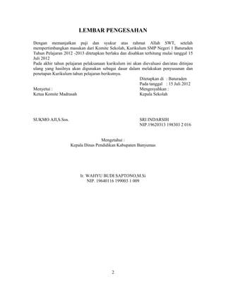 LEMBAR PENGESAHAN

Dengan memanjatkan puji dan syukur atas rahmat Allah SWT, setelah
mempertimbangkan masukan dari Komite Sekolah, Kurikulum SMP Negeri 1 Baturaden
Tahun Pelajaran 2012 -2013 ditetapkan berlaku dan disahkan terhitung mulai tanggal 15
Juli 2012
Pada akhir tahun pelajaran pelaksanaan kurikulum ini akan dievaluasi dan/atau ditinjau
ulang yang hasilnya akan digunakan sebagai dasar dalam melakukan penyusunan dan
penetapan Kurikulum tahun pelajaran berikutnya.
                                                        Ditetapkan di : Baturaden
                                                        Pada tanggal : 15 Juli 2012
Menyetui :                                              Mengesyahkan :
Ketua Komite Madrasah                                   Kepala Sekolah




SUKMO AJI,S.Sos.                                         SRI INDARSIH
                                                         NIP.19620313 198303 2 016


                                    Mengetahui :
                    Kepala Dinas Pendidikan Kabupaten Banyumas




                         Ir. WAHYU BUDI SAPTONO,M.Si
                             NIP. 19640116 199003 1 009




                                          2
 