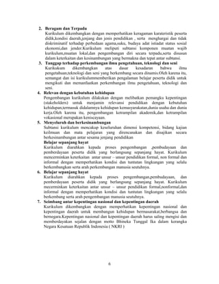 2. Beragam dan Terpadu
     Kurikulum dikembangkan dengan memperhatikan keragaman karateristik peserta
     didik,kondisi daerah,jenjang dan jenis pendidikan , serta menghargai dan tidak
     diskriminatif terhadap perbedaan agama,suku, budaya adat istiadat status sosial
     ekonomi,dan jender.Kurikulum meliputi subtansi komponen muatan wajib
     kurikulum,muatan lokal,dan pengembangan diri secara terpadu,serta disusun
     dalam keterkaitan dan kesinambungan yang bermakna dan tepat antar subtansi.
 3. Tanggap terhadap perkembangan ilmu pengetahuan, teknologi dan seni
     Kurikukum       dikembangkan      atas    dasar    kesadaran   bahwa      ilmu
     pengetahuan,teknologi dan seni yang berkembang secara dinamis.Oleh karena itu,
     semangat dan isi kurikulummemberikan pengalaman belajar peserta didik untuk
     mengikuti dan memanfaatkan perkembangan ilmu pengetahuan, teknologi dan
     seni.
4. Relevan dengan kebutuhan kehidupan
    Pengembangan kurikulum dilakukan dengan melibatkan pemangku kepentingan
    (stakeholders) untuk menjamin relevansi pendidikan dengan kebutuhan
    kehidupan,termasuk didalamnya kehidupan kemasyarakatan,dunia usaha dan dunia
    kerja.Oleh karena itu, pengembangan ketrampilan akademik,dan ketrampilan
    vokasional merupakan keniscayaan.
5. Menyeluruh dan berkesinambungan
    Subtansi kurikulum mencakup keseluruhan dimensi kompetensi, bidang kajian
    keilmuan dan mata pelajaran yang direncanakan dan disajikan secara
    berkesinambungan antar sesama jenjang pendidikan
    Belajar sepanjang hayat
    Kurikulum diarahkan kepada proses pengembangan ,pembudayaan dan
    pemberdayaan peserta didik yang berlangsung sepanjang hayat. Kurikulum
    mencerminkan keterkaitan antar unsur – unsur pendidikan formal, non formal dan
    informal dengan memperhatikan kondisi dan tuntutan lingkungan yang selalu
    berkembangkan serta arah perkembangan manusia seutuhnya.
6. Belajar sepanjang hayat
    Kurikulum diarahkan kepada proses pengembangan,pembudayaan, dan
    pemberdayaan peserta didik yang berlangsung sepanjang hayat. Kurikulum
    mecerminkan keterkaitan antar unsur – unsur pendidikan formal,nonformal,dan
    informal dengan memperhatikan kondisi dan tuntutan lingkungan yang selalu
    berkembang serta arah pengembangan manusia seutuhnya.
7. Seimbang antar kepentingan nasional dan kepentingan daerah
    Kurikulum dikembangkan dengan memperhatikan kepentingan nasional dan
    kepentingan daerah untuk membangun kehidupan bermasarakat,berbangsa dan
    bernegara.Kepentingan nasional dan kepentingan daerah harus saling mengisi dan
    memberdayakan sejalan dengan motto Bhineka Tunggal Ika dalam kerangka
    Negara Kesatuan Republik Indonesia ( NKRI )




                                       6
 