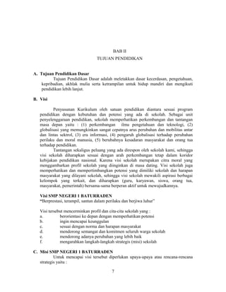 BAB II
                                  TUJUAN PENDIDIKAN


A. Tujuan Pendidikan Dasar
          Tujuan Pendidikan Dasar adalah meletakkan dasar kecerdasan, pengetahuan,
    kepribadian, akhlak mulia serta ketrampilan untuk hidup mandiri dan mengikuti
    pendidikan lebih lanjut.

B. Visi

           Penyusunan Kurikulum oleh satuan pendidikan diantara sesuai program
   pendidikan dengan kebutuhan dan potensi yang ada di sekolah. Sebagai unit
   penyelenggaraan pendidikan, sekolah memperhatikan perkembangan dan tantangan
   masa depan yaitu : (1) perkembangan ilmu pengetahuan dan teknologi, (2)
   globalisasi yang memungkinkan sangat cepatnya arus perubahan dan mobilitas antar
   dan lintas sektrol, (3) era informasi, (4) pengaruh globalisasi terhadap perubahan
   perilaku dan moral manusia, (5) berubahnya kesadaran masyarakat dan orang tua
   terhadap pendidikan.
           Tantangan sekaligus peluang yang ada direspon oleh sekolah kami, sehingga
   visi sekolah diharapkan sesuai dengan arah perkembangan tetap dalam koridor
   kebijakan pendidikan nasional. Karena visi sekolah merupakan citra moral yang
   menggambarkan profil sekolah yang diinginkan di masa dating. Visi sekolah juga
   memperhatikan dan mempertimbangkan potensi yang dimiliki sekolah dan harapan
   masyarakat yang dilayani sekolah, sehingga visi sekolah mewakili aspirasi berbagai
   kelompok yang terkait, dan diharapkan (guru, karyawan, siswa, orang tua,
   masyarakat, pemerintah) bersama-sama berperan aktif untuk mewujudkannya.

   Visi SMP NEGERI 1 BATURRADEN
   “Berprestasi, terampil, santun dalam perilaku dan berjiwa luhur”

   Visi tersebut mencerminkan profil dan cita-cita sekolah yang :
   a.         berorientasi ke depan dengan memperhatikan potensi
   b.         ingin mencapai keunggulan
   c.         sesuai dengan norma dan harapan masyarakat
   d.         mendorong semangat dan komitmen seluruh warga sekolah
   e.         mendorong adanya perubahan yang lebih baik
   f.         mengarahkan langkah-langkah strategis (misi) sekolah

C. Misi SMP NEGERI 1 BATURRADEN
           Untuk mencapai visi tersebut diperlukan upaya-upaya atau rencana-rencana
   strategis yaitu :

                                           7
 