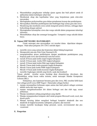 a. Menumbuhkan penghayatan terhadap ajaran agama dan budi pekerti untuk di
      aplikasikan dalam kehidupan sehari-hari
   b. Membentuk sikap dan kepribadian luhur yang berpedoman pada nilai-nilai
      mesyarakat.
   c. Meningkatkan profesionalitas guru dalam pemahaman konsep dan pembelajaran.
   d. Mewujudkan efektifitas pembelajaran dan bimbingan bagi semua guru dan siswa
   e. Mendorong dan membantu siswa untuk mengenali potensi dirinya, sehingga dapat
      berkembang dengan optimal.
   f. Meningkatkan ketrampilan siswa dan warga sekolah dalam penguasaan teknologi
      informasi.
   g. Menumbuhkan sikap dan semangat keunggulan / kompetisi warga sekolah dalam
      karya.

D. Tujuan SMP NEGIRI 1 BATURRADEN
          Untuk mencapai atau mewujudkan visi tersebut diatas diperlukan tahapan-
   tahapan . Pada tahun pelajaran 2011/2012 sekolah dapat :

   a. memiliki siswa yang santun dan berprestasi dalam bidang keagamaan
   b. Memperoleh rata-rata Nilai Ujian Nasional 6,50;
   c. mengoptimalkan proses pembelajaran dengan pendekatan pembelajaran yang
       berpusat pada siswa dan kontekstual serta bervariasi;
   d. meraih 20 besar pada lomba mapel tingkat kabupaten
   e. meraih 10 besar pada lomba OSN tingkat kabupaten
   f. meraih 10 besar pada lomba Olah raga tingkat Kabupaten
   g. Meraih 5 besar pada lomba pramuka tingkat Kabupaten
   h. Meraih 5 besar pada lomba PMR tingkat Kabupaten
   i. Meraih 15 besar pada lomba kesenian tingkat Kabupaten
   j. memiliki lingkungan sekolah yang bersih, sejuk dan kondusif.
   Tujuan sekolah tersebut secara bertahap akan dimonitoring, dievaluasi, dan
   dikendalikan setiap kurun waktu tertentu, untuk mencapai Standar Kompetensi
   Lulusan (SKL).
           Selanjutnya, atas keputusan bersama guru dan siswa, SKL tersebut lebih kami
   rinci sebagai profil siswa SMP Negeri 1 Baturraden sebagai berikut:
   1. mampu menampilkan kebiasaan sopan santun dan budi pekerti sebagai cerminan
       akhlak mulia dan iman taqwa.
   2. mampu mengaktualisasikan diri dalam berbagai seni dan olah raga, sesuai
       pilihannya.
   3. Mampu mendalami cabang pengetahuan yang dipilih
   4. Mampu mengoprasikan komputer aktif untuk program Microsoft word, excel, dan
       desain grafis.
   5. Mampu bersaing dalam mengikuti berbagai kompitisi akademik dan non
       akademik di tingkat kecamatan, kabupaten, propinsi, dan nasional.
   6. mampu memiliki kecakapan hidup personal, social, environmental dan pra-
       vocasional.

E. Pengertian

                                          8
 