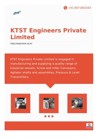 +91-8071802583
KTST Engineers Private
Limited
http://www.ktst.co.in/
KTST Engineers Private Limited is engaged in
manufacturing and supplying a quality range of
Industrial vessels, Screw and roller Conveyors,
Agitator shafts and assemblies, Pressure & Level
Transmitters.
 