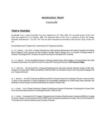 KNOWLEDGE TRUST
A brief profile
TRUST & TRUSTEES:
Knowledge Trust, a public charitable Trust was registered on 22nd
May, 2006. The amended version of the Trust
Deed was registered on 31st
October, 2006. The registered office of the Trust is situated at N-4/71, IRC Village,
Nayapalli, Bhubaneswar – 751 015. The Trust has been rewarded tax exemption under Section-12(A), Income Tax
Act.
At presentthere are 6 Trusteesinthe Trustandthe list of Trusteesareas follows:
Dr. P.K. MISHRA : He is Ph.D. in Nuclear Chemistry from Utkal University, Bhubaneswar with research experience from Bhava
Atomic Research Centre, Mumbai and Saha Institute of Nuclear Physics, Kolkata. He is a co-founder of Kalinga Institute of
Industrial TechnologyandKIIT University. He was the FoundingPro-ChancellorofKIIT University.
Dr. C.R .MISHRA : He has completed Doctorate in Commerce besides being a Gold medalist in his post graduation from Utkal
University, Bhubaneswar.Heis alsothe Founder PromoterofKIIT SocietyandChairmanofKIIT ScienceCollege.
Dr. P. TRIPATHY : He has done Ph.D. in Computer Engineering from Concordia University, Montreal, Canada. An NRI, after
working for more than 25yrs in MNCs like NORTEL, CISCO and NEC. He relocated to Orissa in 2010 and joined KnowledgeTrust
as a TrusteeandDirector.
Dr. S. BEHURA : He is B.Sc. Engineering (Electrical) andMS in Computer Science from Universityof Houston, having more than
14 years of work experience in process engineering and multi-database applications for SCADA based power generation and
distributioncontrols,EnergyFinancialsandMarketing.Heisbasedin Houston,USA.
Dr. A. SAMAL : He is a Fellow of American College of Cardiologyand recipient of Fellowship in Cardiologyfrom Ochsner Clinic
anda renownedprivate practitionerinCardiologyat Houston,Texas,the USA.
Dr. A. VERMA : He received his Ph.D. degree in Engineering from Universityof New Brunswick, Canada andMBAfrom University
of Toronto, Canada. He is the Chairman & CEO of BVM Group of Companies operating from Houston, USA. He is the President of
TiEHoustonanda memberofadvisory board,University of Houston.
 