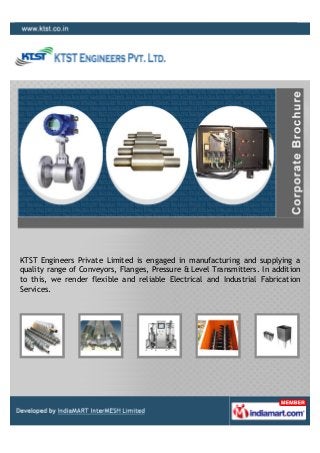 KTST Engineers Private Limited is engaged in manufacturing and supplying a
quality range of Conveyors, Flanges, Pressure & Level Transmitters. In addition
to this, we render flexible and reliable Electrical and Industrial Fabrication
Services.
 