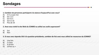 Sondages
1. Combien de personnes participent à la séance d’aujourd’hui avec vous?
A) Il n’y a que moi
B) De 1 à 3
C) De 4 à 5
D) De 6 à 10
E) Plus de 10
2. Avez-vous visité le site Web du CCNMO ou utilisé ses outils auparavant?
A) Oui
B) Non
3. Si vous avez répondu OUI à la question précédente, combien de fois avez-vous utilisé les ressources du CCNMO?
A) Une fois
B) 2-3 fois
C) 4-10 fois
D) 10 fois ou +
 