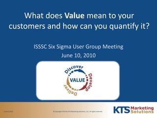 What does Value mean to your customers and how can you quantify it? ISSSC Six Sigma User Group Meeting June 10, 2010 © Copyright 2010 by KTS Marketing Solutions, LLC. All rights reserved.  June 8, 2010 