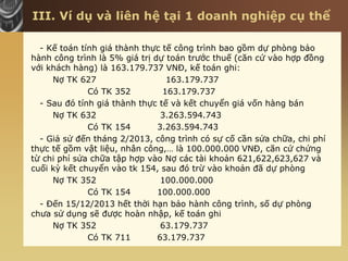 III. Ví dụ và liên hệ tại 1 doanh nghiệp cụ thể
- Kế toán tính giá thành thực tế công trình bao gồm dự phòng bảo
hành công trình là 5% giá trị dự toán trước thuế (căn cứ vào hợp đồng
với khách hàng) là 163.179.737 VNĐ, kế toán ghi:
Nợ TK 627 163.179.737
Có TK 352 163.179.737
- Sau đó tính giá thành thực tế và kết chuyển giá vốn hàng bán
Nợ TK 632 3.263.594.743
Có TK 154 3.263.594.743
- Giả sử đến tháng 2/2013, công trình có sự cố cần sửa chữa, chi phí
thực tế gồm vật liệu, nhân công,… là 100.000.000 VNĐ, căn cứ chứng
từ chi phí sửa chữa tập hợp vào Nợ các tài khoản 621,622,623,627 và
cuối kỳ kết chuyển vào tk 154, sau đó trừ vào khoản đã dự phòng
Nợ TK 352 100.000.000
Có TK 154 100.000.000
- Đến 15/12/2013 hết thời hạn bảo hành công trình, số dự phòng
chưa sử dụng sẽ được hoàn nhập, kế toán ghi
Nợ TK 352 63.179.737
Có TK 711 63.179.737
 