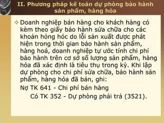 II. Phương pháp kế toán dự phòng bảo hành
sản phẩm, hàng hóa
Doanh nghiệp bán hàng cho khách hàng có
kèm theo giấy bảo hành sửa chữa cho các
khoản hỏng hóc do lỗi sản xuất được phát
hiện trong thời gian bảo hành sản phẩm,
hàng hoá, doanh nghiệp tự ước tính chi phí
bảo hành trên cơ sở số lượng sản phẩm, hàng
hóa đã xác định là tiêu thụ trong kỳ. Khi lập
dự phòng cho chi phí sửa chữa, bảo hành sản
phẩm, hàng hóa đã bán, ghi:
Nợ TK 641 - Chi phí bán hàng
Có TK 352 - Dự phòng phải trả (3521).
 