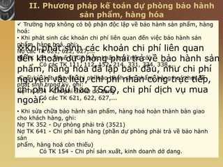 II. Phương pháp kế toán dự phòng bảo hành
sản phẩm, hàng hóa
Khi phát sinh các khoản chi phí liên quan
đến khoản dự phòng phải trả về bảo hành sản
phẩm, hàng hóa đã lập ban đầu, như chi phí
nguyên vật liệu, chi phí nhân công trực tiếp,
chi phí khấu hao TSCĐ, chi phí dịch vụ mua
ngoài:
 Trường hợp không có bộ phận độc lập về bảo hành sản phẩm, hàng
hoá:
• Khi phát sinh các khoản chi phí liên quan đến việc bảo hành sản
phẩm, hàng hoá, ghi:
Nợ các TK 621, 622, 627,...
Nợ TK 133 - Thuế GTGT được khấu trừ (nếu có)
Có các TK 111, 112, 152, 214, 331, 334, 338,...
•Cuối kỳ, kết chuyển chi phí bảo hành sản phẩm, hàng hoá thực tế
phát sinh trong kỳ, ghi:
Nợ TK 154 - Chi phí SXKD dở dang
Có các TK 621, 622, 627,...
• Khi sửa chữa bảo hành sản phẩm, hàng hoá hoàn thành bàn giao
cho khách hàng, ghi:
Nợ TK 352 - Dự phòng phải trả (3521)
Nợ TK 641 - Chi phí bán hàng (phần dự phòng phải trả về bảo hành
sản
phẩm, hàng hoá còn thiếu)
Có TK 154 - Chi phí sản xuất, kinh doanh dở dang.
 