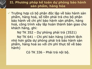 II. Phương pháp kế toán dự phòng bảo hành
sản phẩm, hàng hóa
 Trường hợp có bộ phận độc lập về bảo hành sản
phẩm, hàng hoá, số tiền phải trả cho bộ phận
bảo hành về chi phí bảo hành sản phẩm, hàng
hoá, công trình xây lắp hoàn thành bàn giao cho
khách hàng, ghi:
Nợ TK 352 - Dự phòng phải trả (3521)
Nợ TK 641 - Chi phí bán hàng (chênh lệch
nhỏ hơn giữa dự phòng phải trả bảo hành sản
phẩm, hàng hoá so với chi phí thực tế về bảo
hành)
Có TK 336 - Phải trả nội bộ.
 