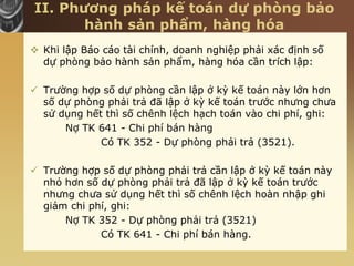 II. Phương pháp kế toán dự phòng bảo
hành sản phẩm, hàng hóa
 Khi lập Báo cáo tài chính, doanh nghiệp phải xác định số
dự phòng bảo hành sản phẩm, hàng hóa cần trích lập:
 Trường hợp số dự phòng cần lập ở kỳ kế toán này lớn hơn
số dự phòng phải trả đã lập ở kỳ kế toán trước nhưng chưa
sử dụng hết thì số chênh lệch hạch toán vào chi phí, ghi:
Nợ TK 641 - Chi phí bán hàng
Có TK 352 - Dự phòng phải trả (3521).
 Trường hợp số dự phòng phải trả cần lập ở kỳ kế toán này
nhỏ hơn số dự phòng phải trả đã lập ở kỳ kế toán trước
nhưng chưa sử dụng hết thì số chênh lệch hoàn nhập ghi
giảm chi phí, ghi:
Nợ TK 352 - Dự phòng phải trả (3521)
Có TK 641 - Chi phí bán hàng.
 