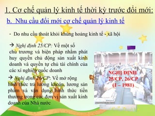 1. Cơ chế quản lý kinh tế thời kỳ trước đổi mới:
b. Nhu cầu đổi mới cơ chế quản lý kinh tế
- Do nhu cầu thoát khỏi khủng hoảng kinh tế - xã hội
 Nghị định 25/CP: Về một số
chủ trương và biện pháp nhằm phát
huy quyền chủ động sản xuất kinh
doanh và quyền tự chủ tài chính của
các xí nghiệp quốc doanh
 Nghị định 26/CP: Về mở rộng
hình thức trả lương khoán, lương sản
phẩm và vận dụng hình thức tiền
thưởng trong các đơn vị sản xuất kinh
doanh của Nhà nước

NGHỊ ĐỊNH
25/CP, 26/CP
(1 – 1981)

 
