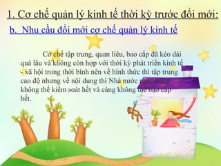 1. Cơ chế quản lý kinh tế thời kỳ trước đổi mới:
b. Nhu cầu đổi mới cơ chế quản lý kinh tế
Cơ chế tập trung, quan liêu, bao cấp đã kéo dài
quá lâu và không còn hợp với thời kỳ phát triển kinh tế
- xã hội trong thời bình nên về hình thức thì tập trung
cao độ nhưng về nội dung thì Nhà nước ngày càng
không thể kiểm soát hết và càng không thể bao cấp
hết.

 