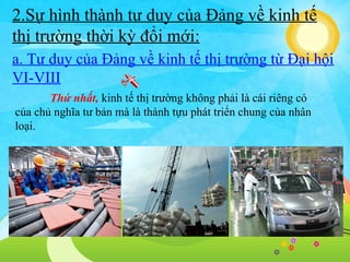 2.Sự hình thành tư duy của Đảng về kinh tế
thị trường thời kỳ đổi mới:
a. Tư duy của Đảng về kinh tế thị trường từ Đại hội
VI-VIII
Thứ nhất, kinh tế thị trường không phải là cái riêng có
của chủ nghĩa tư bản mà là thành tựu phát triển chung của nhân
loại.

 