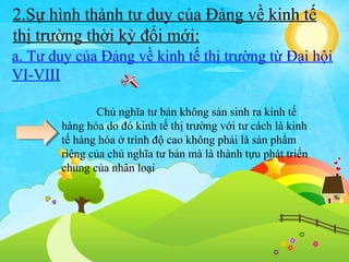 2.Sự hình thành tư duy của Đảng về kinh tế
thị trường thời kỳ đổi mới:
a. Tư duy của Đảng về kinh tế thị trường từ Đại hội
VI-VIII
Chủ nghĩa tư bản không sản sinh ra kinh tế
hàng hóa do đó kinh tế thị trường với tư cách là kinh
tế hàng hóa ở trình độ cao không phải là sản phẩm
riêng của chủ nghĩa tư bản mà là thành tựu phát triển
chung của nhân loại

 
