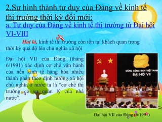 2.Sự hình thành tư duy của Đảng về kinh tế
thị trường thời kỳ đổi mới:

a. Tư duy của Đảng về kinh tế thị trường từ Đại hội
VI-VIII
Hai là, kinh tế thị trường còn tồn tại khách quan trong
thời kỳ quá độ lên chủ nghĩa xã hội
Đại hội VII của Đảng (tháng
6/1991) xác định cơ chế vận hành
của nền kinh tế hàng hóa nhiều
thành phần theo định hướng xã hội
chủ nghĩa ở nước ta là “cơ chế thị
trường có sự quản lý của nhà
nước”.
Đại hội VII của Đảng (6/1991)

 