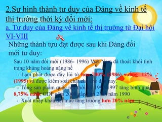 2.Sự hình thành tư duy của Đảng về kinh tế
thị trường thời kỳ đổi mới:
a. Tư duy của Đảng về kinh tế thị trường từ Đại hội
VI-VIII
Những thành tựu đạt được sau khi Đảng đổi
mới tư duy:
Sau 10 năm đổi mới (1986- 1996) Việt Nam đã thoát khỏi tình
trạng khủng hoảng nặng nề
- Lạm phát được đấy lùi từ hơn 700% (1986) xuống 12%
(1995) và được kiểm soát chặt chẽ cho đến nay.
- Tổng sản phẩm quốc nội thời kỳ 1992-1997 tăng bình quân
8,75% năm, GDP năm 2000 gấp hơn 2 lần năm 1990
- Xuất nhập khẩu đạt mức tăng trưởng hơn 20% năm

 