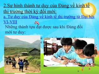 2.Sự hình thành tư duy của Đảng về kinh tế
thị trường thời kỳ đổi mới:
a. Tư duy của Đảng về kinh tế thị trường từ Đại hội
VI-VIII
Những thành tựu đạt được sau khi Đảng đổi
mới tư duy:
Đến năm 2000 cả nước đat mức chuẩn quốc gia về tỷ lệ xóa
mù chữ và phổ cập giáo dục tiểu học

 