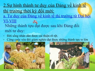 2.Sự hình thành tư duy của Đảng về kinh tế
thị trường thời kỳ đổi mới:
a. Tư duy của Đảng về kinh tế thị trường từ Đại hội
VI-VIII
Những thành tựu đạt được sau khi Đảng đổi
mới tư duy:
- Đời sống nhân dân được cải thiện rõ rệt.
- Công cuộc xóa đói giảm nghèo đạt được những thành tựu to lớn

 