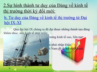 2.Sự hình thành tư duy của Đảng về kinh tế
thị trường thời kỳ đổi mới:
b. Tư duy của Đảng về kinh tế thị trường từ Đại
hội IX-XI
Qua đại hội IX chúng ta đã đạt được những thành tựu đáng
khâm phục, nền kinh tế phát triển:
+ Năm 2000-2005, tốc độ tăng trưởng kinh tế cao, liên tục,
GDP bình quân mỗi năm đạt 7,5 %.
+ Từ một nước thiếu ăn, mỗi năm phải nhập khẩu
50 vạn - 1 triệu tấn lương thực, Việt Nam đã thành nước xuất
khẩu gạo lớn trên thế giới.

 