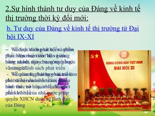 2.Sự hình thành tư duy của Đảng về kinh tế
thị trường thời kỳ đổi mới:
b. Tư duy của Đảng về kinh tế thị trường từ Đại
hội IX-XI
-- Về định hướng xã hội và nhằm
Về mục đích phát triển: phân
phối: thực hiện tiến bộ và công
thực hiện mục tiêu “dân giàu,
bằng mạnh, dân trong từng bước
nước xã hội ngaychủ, công bằng,
và từng chính
văn minh”. sách phát triển
- Về quản lí: phát huy vai triển:
Về phương hướng phát trò làm
chủ triển của nhân dân, nhiều
phátxã hộinền kinh tế với đảm
bảo thức sở quản lí, thành
hình vai trò hữu, nhiềuđiều tiết
nền kinh tế của
phần kinh tế nhà nước pháp
quyền XHCN dưới sự lãnh đạo
của Đảng

 