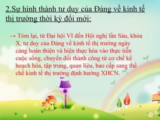 2.Sự hình thành tư duy của Đảng về kinh tế
thị trường thời kỳ đổi mới:
→ Tóm lại, từ Đại hội VI đến Hội nghị lần Sáu, khóa
X, tư duy của Đảng về kinh tế thị trường ngày
càng hoàn thiện và hiện thực hóa vào thực tiễn
cuộc sống, chuyển đổi thành công từ cơ chế kế
hoạch hóa, tập trung, quan liêu, bao cấp sang thể
chế kinh tế thị trường định hướng XHCN.

 