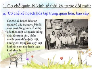 1. Cơ chế quản lý kinh tế thời kỳ trước đổi mới:
a. Cơ chế kế hoạch hóa tập trung quan liêu, bao cấp
Cơ chế kế hoạch hóa tập
trung có đặc trưng cơ bản là
mọi hoạt động kinh tế xã hội
đều theo một kế hoạch thống
nhất từ trung tâm, nhấn
mạnh quan điểm hiện vật,
không coi trọng các quy luật
kinh tế, xem nhẹ hạch toán
kinh doanh

 