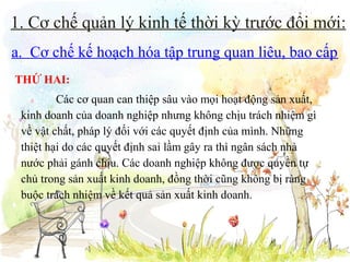 1. Cơ chế quản lý kinh tế thời kỳ trước đổi mới:
a. Cơ chế kế hoạch hóa tập trung quan liêu, bao cấp
THỨ HAI:
Các cơ quan can thiệp sâu vào mọi hoạt động sản xuất,
kinh doanh của doanh nghiệp nhưng không chịu trách nhiệm gì
về vật chất, pháp lý đối với các quyết định của mình. Những
thiệt hại do các quyết định sai lầm gây ra thì ngân sách nhà
nước phải gánh chịu. Các doanh nghiệp không được quyền tự
chủ trong sản xuất kinh doanh, đồng thời cũng không bị ràng
buộc trách nhiệm về kết quả sản xuất kinh doanh.

 