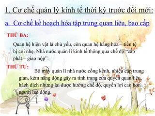 1. Cơ chế quản lý kinh tế thời kỳ trước đổi mới:
a. Cơ chế kế hoạch hóa tập trung quan liêu, bao cấp
THỨ BA:
Quan hệ hiện vật là chủ yếu, còn quan hệ hàng hóa – tiền tệ
bị coi nhẹ. Nhà nước quản lí kinh tế thông qua chế độ “cấp
phát – giao nộp”.
THỨ TƯ:

Bộ máy quản lí nhà nước cồng kềnh, nhiều cấp trung
gian, kém năng động gây ra tình trạng cửa quyền quan liêu,
hách dịch nhưng lại được hưởng chế độ, quyền lợi cao hơn
người lao động.

 