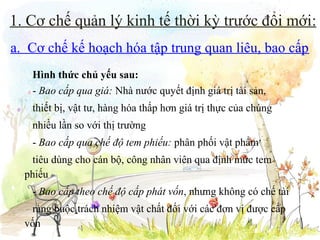 1. Cơ chế quản lý kinh tế thời kỳ trước đổi mới:
a. Cơ chế kế hoạch hóa tập trung quan liêu, bao cấp
Hình thức chủ yếu sau:
- Bao cấp qua giá: Nhà nước quyết định giá trị tài sản,
thiết bị, vật tư, hàng hóa thấp hơn giá trị thực của chúng
nhiều lần so với thị trường
- Bao cấp qua chế độ tem phiếu: phân phối vật phẩm
tiêu dùng cho cán bộ, công nhân viên qua định mức tem
phiếu
- Bao cấp theo chế độ cấp phát vốn, nhưng không có chế tài
ràng buộc trách nhiệm vật chất đối với các đơn vị được cấp
vốn

 