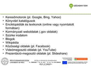 • Keresőmotorok (pl. Google, Bing, Yahoo)
• Könyvtári katalógusok
• Enciklopédiák és lexikonok (online vagy nyomtatott
formában)
• Kormányzati weboldalak (.gov oldalak)
• Szürke irodalom
• Blogok
• Wikipédia
• Közösségi oldalak (pl. Facebook)
• Videómegosztó oldalak (pl. YouTube)
• Prezentáció-megosztó oldalak (pl. Slideshare)
Jól-lét az információs társadalomban
TÁMOP-4.2.2.C-11/1/KONV2012-0005
Dr. Koltay Tibor

 