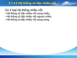 3.1.4.2 Hệ thống cô đặc nhiều nồi
Có 3 loại hệ thống nhiều nồi:
- Hệ thống cô đặc nhiều nồi cùng chiều.
- Hệ thống cô đặc nhiều nồi ngược chiều.
- Hệ thống cô đặc nhiều nồi song song.
 
