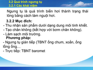 3.2 Quá trình ngưng tụ
3.2.1 Các khái niệm
Ngưng tụ là quá trình biến hơi thành trạng thái
lỏng bằng cách làm nguội hơi.
3.2.2 Mục đích:
- Thu nhận sản phẩm dưới dạng dung môi tinh khiết.
- Tạo chân không (kết hợp với bơm chân không).
- Làm sạch môi trường.
Phương pháp:
- Ngưng tụ gián tiếp (TBNT ống chum, xoắn, ống
lồng ống…
- Trực tiếp: TBNT baromet
 