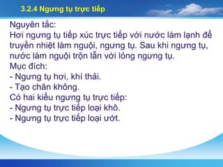 3.2.4 Ngưng tụ trực tiếp
Nguyên tắc:
Hơi ngưng tụ tiếp xúc trực tiếp với nước làm lạnh để
truyền nhiệt làm nguội, ngưng tụ. Sau khi ngưng tụ,
nước làm nguội trộn lẫn với lỏng ngưng tụ.
Mục đích:
- Ngưng tụ hơi, khí thải.
- Tạo chân không.
Có hai kiểu ngưng tụ trực tiếp:
- Ngưng tụ trực tiếp loại khô.
- Ngưng tụ trực tiếp loại ướt.
 