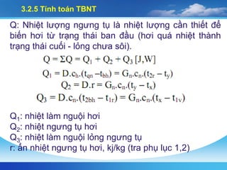 3.2.5 Tính toán TBNT
Q: Nhiệt lượng ngưng tụ là nhiệt lượng cần thiết để
biến hơi từ trạng thái ban đầu (hơi quá nhiệt thành
trạng thái cuối - lỏng chưa sôi).
Q1: nhiệt làm nguội hơi
Q2: nhiệt ngưng tụ hơi
Q3: nhiệt làm nguội lỏng ngưng tụ
r: ẩn nhiệt ngưng tụ hơi, kj/kg (tra phụ lục 1,2)
 