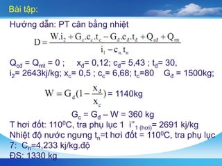 Bài tập:
Hướng dẫn: PT cân bằng nhiệt
Qcđ = Qmt = 0 ; xđ= 0,12; cđ= 5,43 ; tđ= 30,
i2= 2643kj/kg; xc= 0,5 ; cc= 6,68; tc=80 Gđ = 1500kg;
= 1140kg
Gc = Gđ – W = 360 kg
T hơi đốt: 1100C, tra phụ lục 1 i’’1 (hơi)= 2691 kj/kg
Nhiệt độ nước ngưng tn=t hơi đốt = 1100C, tra phụ lục
7: Cn=4,233 kj/kg.độ
ĐS: 1330 kg
 