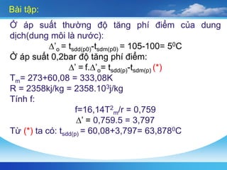 Bài tập:
Ở áp suất thường độ tăng phí điểm của dung
dịch(dung môi là nước):
∆’o = tsdd(p0)-tsdm(p0) = 105-100= 50C
Ở áp suất 0,2bar độ tăng phí điểm:
∆’ = f.∆’o= tsdd(p)-tsdm(p) (*)
Tm= 273+60,08 = 333,08K
R = 2358kj/kg = 2358.103j/kg
Tính f:
f=16,14T2
m/r = 0,759
∆’ = 0,759.5 = 3,797
Từ (*) ta có: tsdd(p) = 60,08+3,797= 63,8780C
 