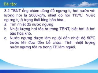 Bài tập:
3.2 TBNT ống chùm dùng để ngưng tụ hơi nước với
lượng hơi là 2000kg/h, nhiệt độ hơi 1150C. Nước
ngưng tụ ở trạng thái lỏng bão hòa.
a. Tìm nhiệt độ nước ngưng
b. Nhiệt lượng hơi tỏa ra trong TBNT, biết hơi là hơi
bão hòa khô.
c. Nước ngưng được làm nguội đến nhiệt độ 500C
trước khi đưa đến bể chứa. Tính nhiệt lượng
nước ngưng tỏa ra trong TB làm nguội.
 