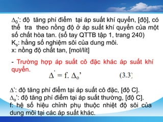 ∆0’: độ tăng phí điểm tại áp suất khí quyển, [độ], có
thể tra theo nồng độ ở áp suất khí quyển của một
số chất hòa tan. (sổ tay QTTB tập 1, trang 240)
Ks: hằng số nghiệm sôi của dung môi.
x: nồng độ chất tan, [mol/lít]
- Trường hợp áp suất cô đặc khác áp suất khí
quyển.
∆’: độ tăng phí điểm tại áp suất cô đặc, [độ C].
∆o’: độ tăng phí điểm tại áp suất thường, [độ C].
f: hệ số hiệu chỉnh phụ thuộc nhiệt độ sôi của
dung môi tại các áp suất khác.
 